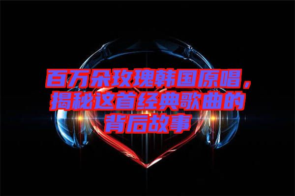 百萬朵玫瑰韓國原唱，揭秘這首經(jīng)典歌曲的背后故事