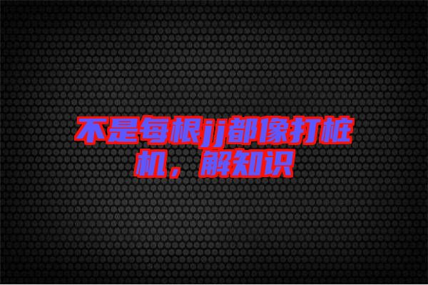 不是每根jj都像打樁機，解知識