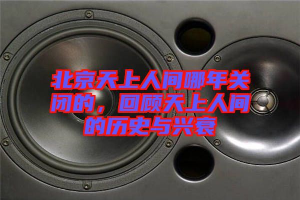 北京天上人間哪年關(guān)閉的，回顧天上人間的歷史與興衰