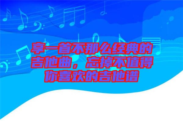 享一首不那么經(jīng)典的吉他曲，忘掉不值得你喜歡的吉他譜