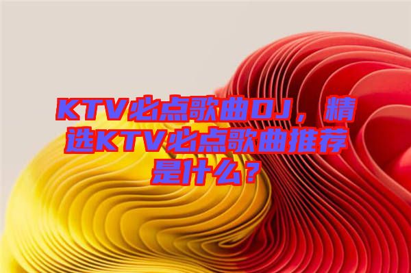 KTV必點(diǎn)歌曲DJ，精選KTV必點(diǎn)歌曲推薦是什么？