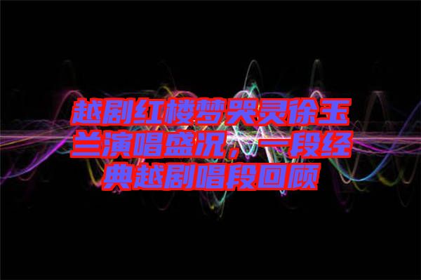 越劇紅樓夢(mèng)哭靈徐玉蘭演唱盛況，一段經(jīng)典越劇唱段回顧