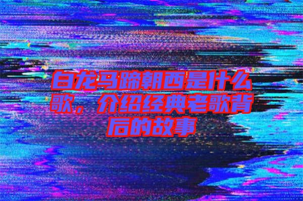 白龍馬蹄朝西是什么歌，介紹經(jīng)典老歌背后的故事