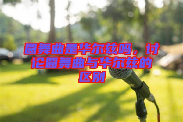 圓舞曲是華爾茲嗎，討論圓舞曲與華爾茲的區(qū)別