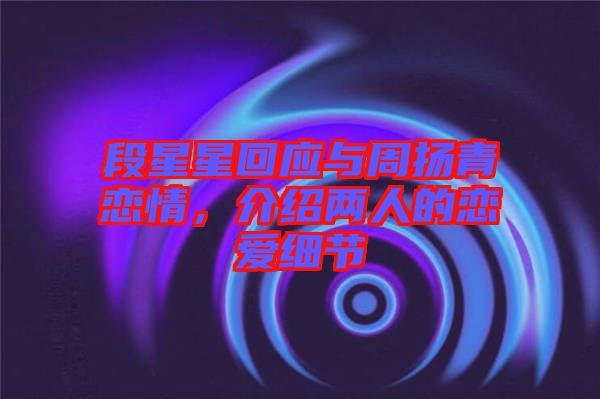 段星星回應(yīng)與周揚(yáng)青戀情，介紹兩人的戀愛細(xì)節(jié)