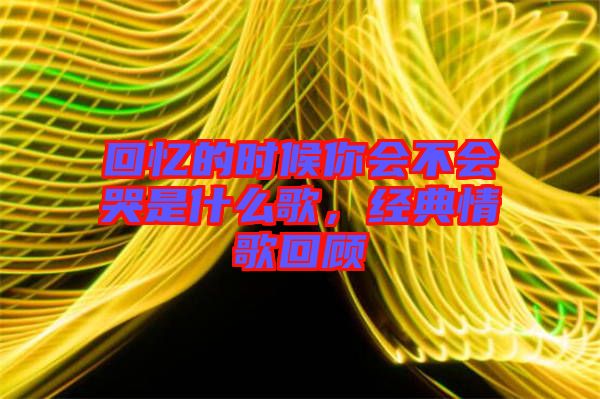 回憶的時候你會不會哭是什么歌，經(jīng)典情歌回顧