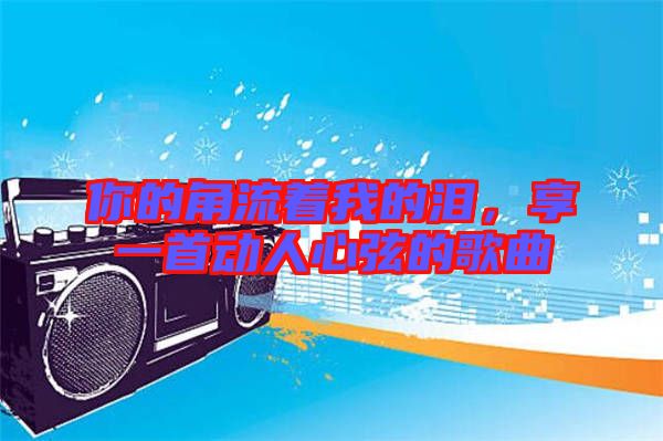 你的角流著我的淚，享一首動(dòng)人心弦的歌曲