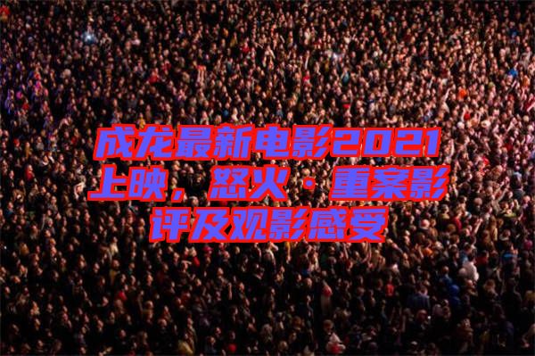 成龍最新電影2021上映，怒火·重案影評及觀影感受