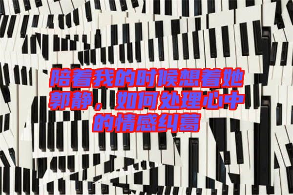 陪著我的時候想著她郭靜，如何處理心中的情感糾葛