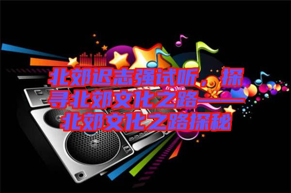 北郊遲志強試聽，探尋北郊文化之路——北郊文化之路探秘