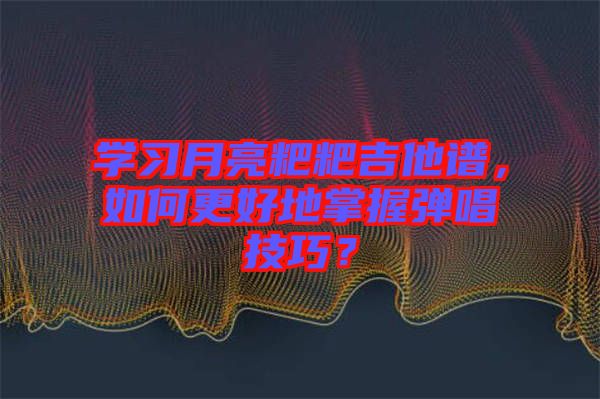學習月亮粑粑吉他譜，如何更好地掌握彈唱技巧？