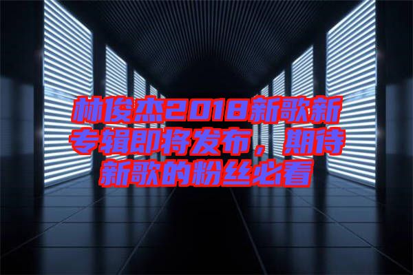 林俊杰2018新歌新專(zhuān)輯即將發(fā)布，期待新歌的粉絲必看