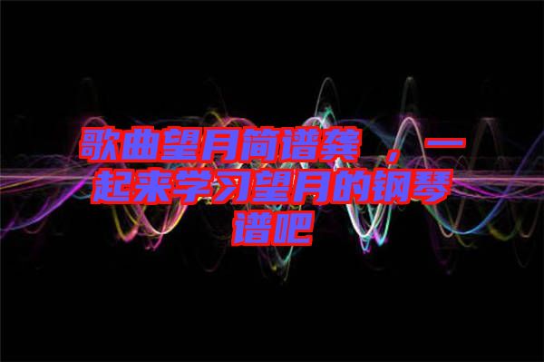 歌曲望月簡譜龔玥，一起來學習望月的鋼琴譜吧