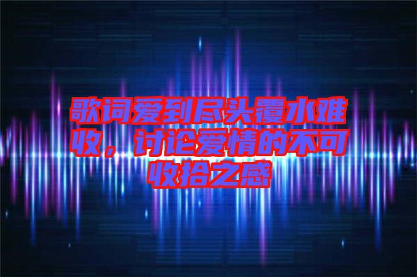 歌詞愛(ài)到盡頭覆水難收，討論愛(ài)情的不可收拾之感