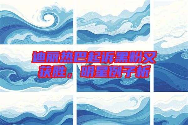 迪麗熱巴起訴黑粉又獲勝，明星例子析