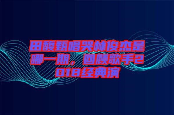 田馥甄唱哭林俊杰是哪一期，回顧歌手2018經(jīng)典演