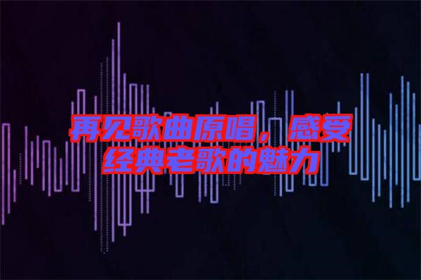 再見歌曲原唱，感受經典老歌的魅力