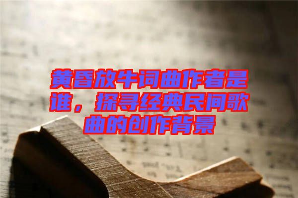 黃昏放牛詞曲作者是誰，探尋經(jīng)典民間歌曲的創(chuàng)作背景