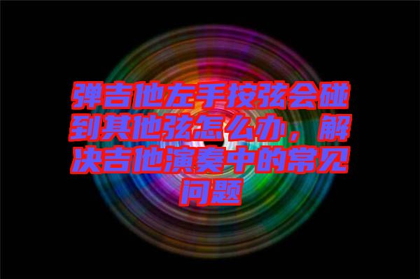彈吉他左手按弦會碰到其他弦怎么辦，解決吉他演奏中的常見問題