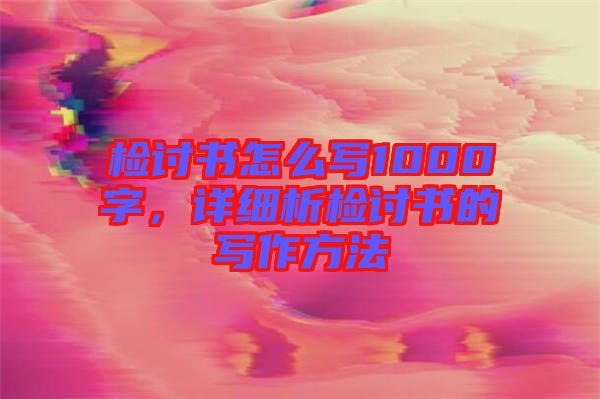 檢討書怎么寫1000字，詳細(xì)析檢討書的寫作方法
