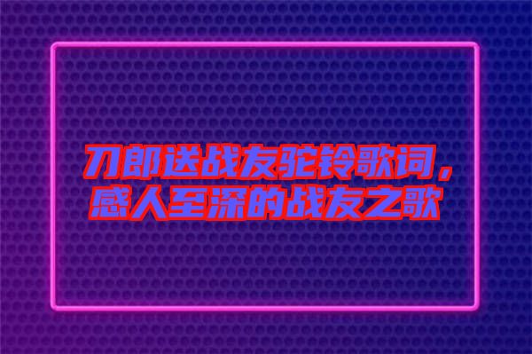 刀郎送戰(zhàn)友駝鈴歌詞，感人至深的戰(zhàn)友之歌