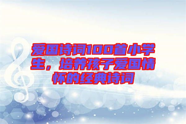 愛國詩詞100首小學(xué)生，培養(yǎng)孩子愛國情懷的經(jīng)典詩詞