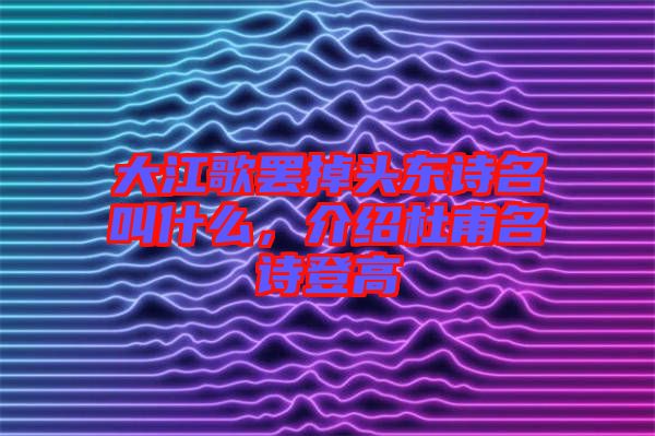 大江歌罷掉頭東詩名叫什么，介紹杜甫名詩登高