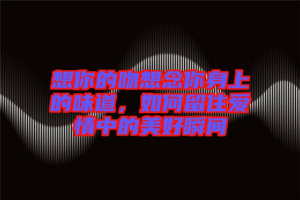 想你的吻想念你身上的味道，如何留住愛情中的美好瞬間