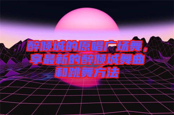 醉傾城的原唱廣場舞，享最新的醉傾城舞曲和跳舞方法