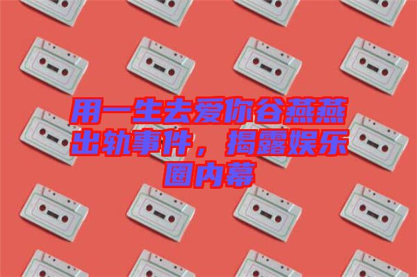 用一生去愛(ài)你谷燕燕出軌事件，揭露娛樂(lè)圈內(nèi)幕