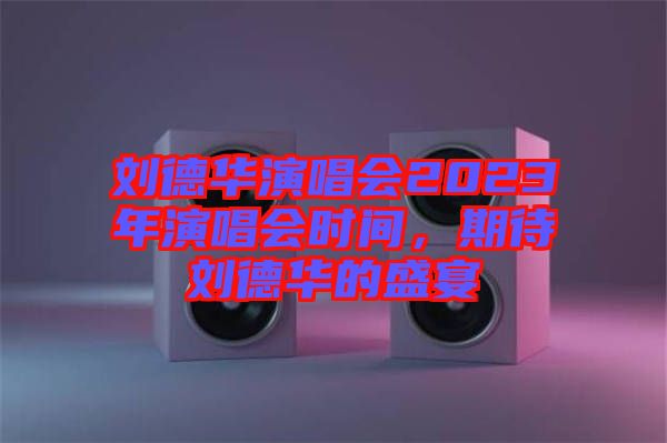 劉德華演唱會(huì)2023年演唱會(huì)時(shí)間，期待劉德華的盛宴