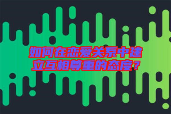 如何在戀愛關(guān)系中建立互相尊重的態(tài)度？