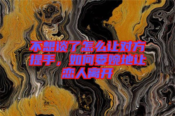 不想談了怎么讓對方提手，如何委婉地讓戀人離開