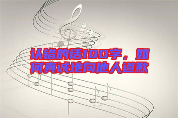 認(rèn)錯(cuò)的話100字，如何真誠地向他人道歉