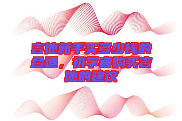 吉他新手買(mǎi)多少錢(qián)的合適，初學(xué)者購(gòu)買(mǎi)吉他的建議