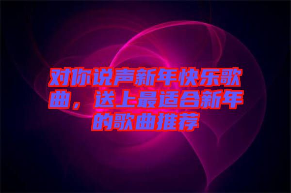 對(duì)你說(shuō)聲新年快樂(lè)歌曲，送上最適合新年的歌曲推薦