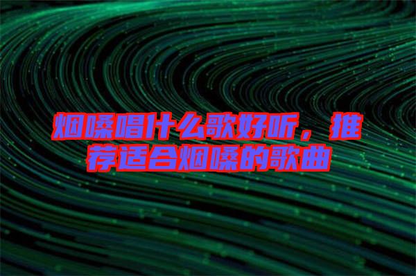 煙嗓唱什么歌好聽，推薦適合煙嗓的歌曲