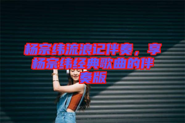 楊宗緯流浪記伴奏，享楊宗緯經(jīng)典歌曲的伴奏版