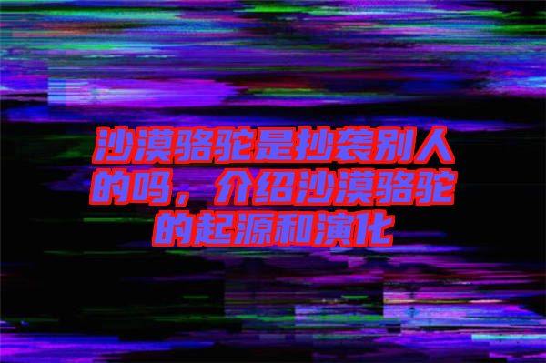 沙漠駱駝是抄襲別人的嗎，介紹沙漠駱駝的起源和演化