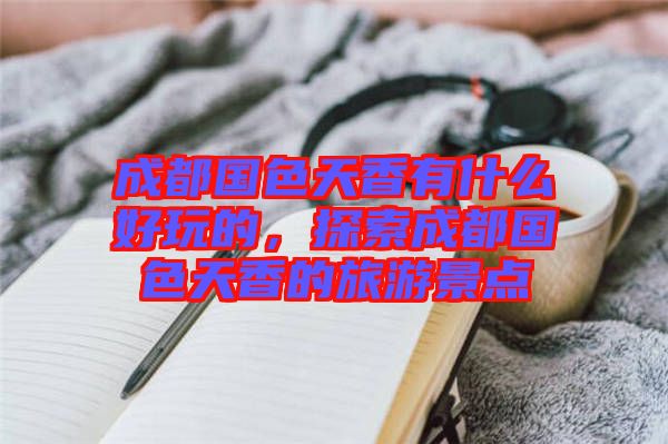 成都國(guó)色天香有什么好玩的，探索成都國(guó)色天香的旅游景點(diǎn)