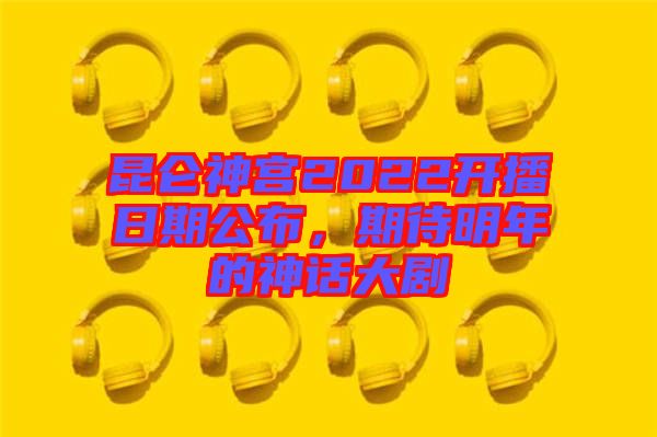昆侖神宮2022開播日期公布，期待明年的神話大劇