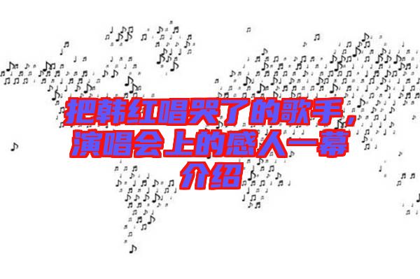 把韓紅唱哭了的歌手，演唱會(huì)上的感人一幕介紹