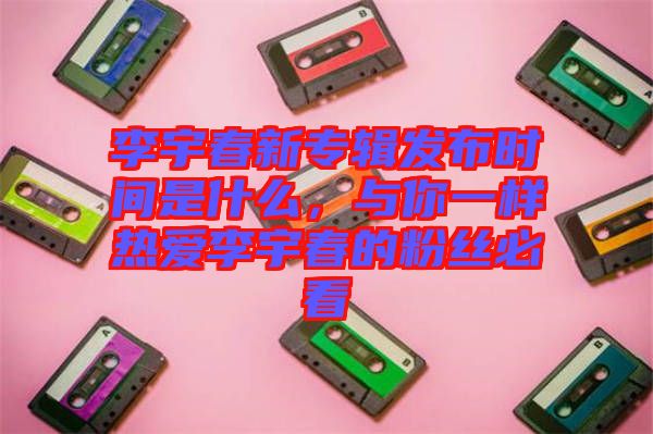 李宇春新專輯發(fā)布時(shí)間是什么，與你一樣熱愛李宇春的粉絲必看