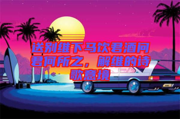 送別維下馬飲君酒問君何所之，解維的詩歌意境