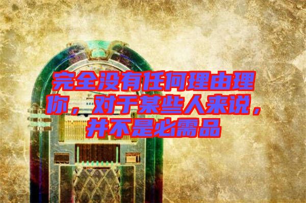 完全沒有任何理由理你，對于某些人來說，并不是必需品