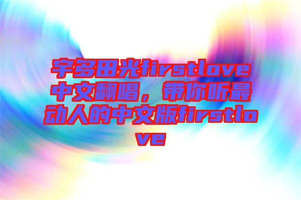 宇多田光firstlove中文翻唱，帶你聽(tīng)最動(dòng)人的中文版firstlove