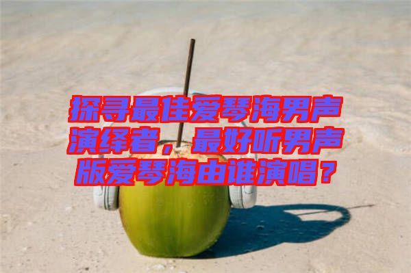 探尋最佳愛琴海男聲演繹者，最好聽男聲版愛琴海由誰演唱？