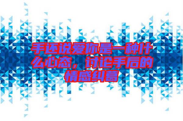 手還說愛你是一種什么心態(tài)，討論手后的情感糾葛