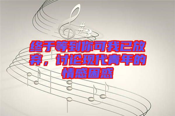 終于等到你可我已放棄，討論現(xiàn)代青年的情感困惑