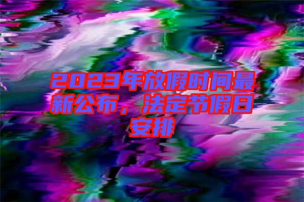 2023年放假時(shí)間最新公布，法定節(jié)假日安排